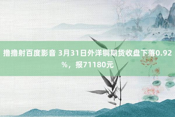 撸撸射百度影音 3月31日外洋铜期货收盘下落0.92%，报71180元