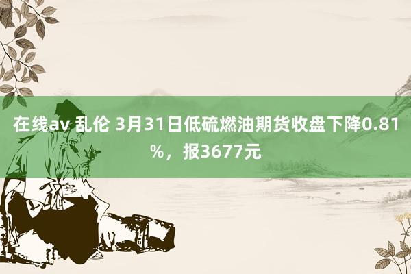 在线av 乱伦 3月31日低硫燃油期货收盘下降0.81%，报3677元
