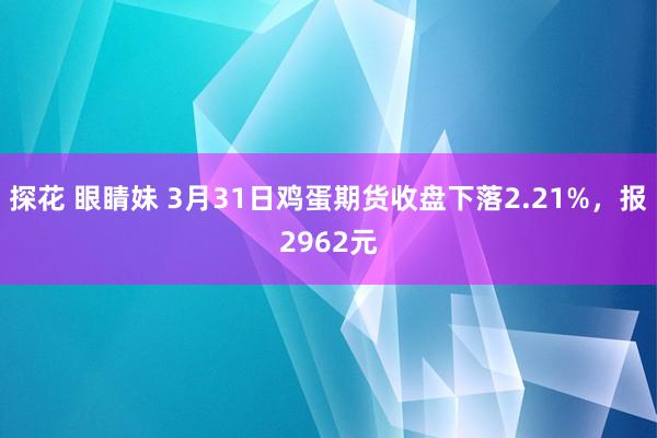 探花 眼睛妹 3月31日鸡蛋期货收盘下落2.21%，报2962元