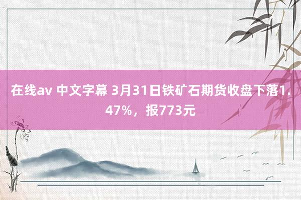 在线av 中文字幕 3月31日铁矿石期货收盘下落1.47%，报773元