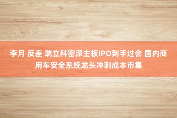 李月 反差 瑞立科密深主板IPO到手过会 国内商用车安全系统龙头冲刺成本市集