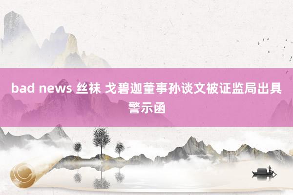 bad news 丝袜 戈碧迦董事孙谈文被证监局出具警示函