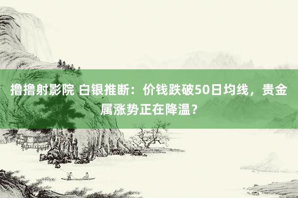 撸撸射影院 白银推断：价钱跌破50日均线，贵金属涨势正在降温？