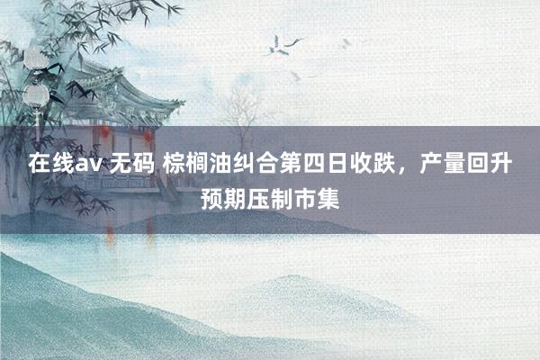 在线av 无码 棕榈油纠合第四日收跌，产量回升预期压制市集