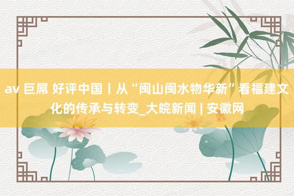 av 巨屌 好评中国丨从“闽山闽水物华新”看福建文化的传承与转变_大皖新闻 | 安徽网