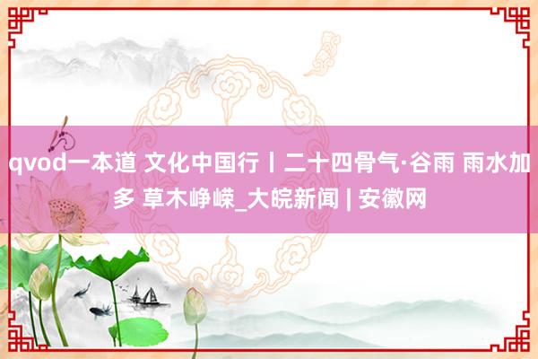 qvod一本道 文化中国行丨二十四骨气·谷雨 雨水加多 草木峥嵘_大皖新闻 | 安徽网