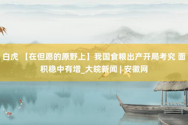 白虎 【在但愿的原野上】我国食粮出产开局考究 面积稳中有增_大皖新闻 | 安徽网