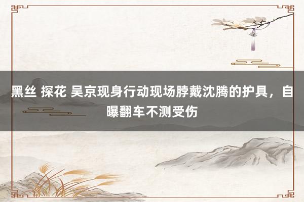 黑丝 探花 吴京现身行动现场脖戴沈腾的护具，自曝翻车不测受伤