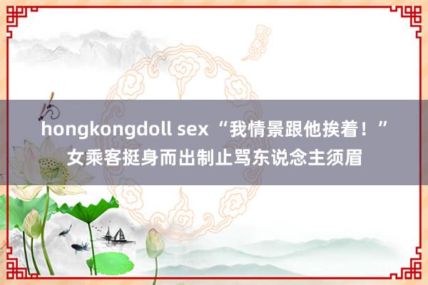 hongkongdoll sex “我情景跟他挨着！”女乘客挺身而出制止骂东说念主须眉