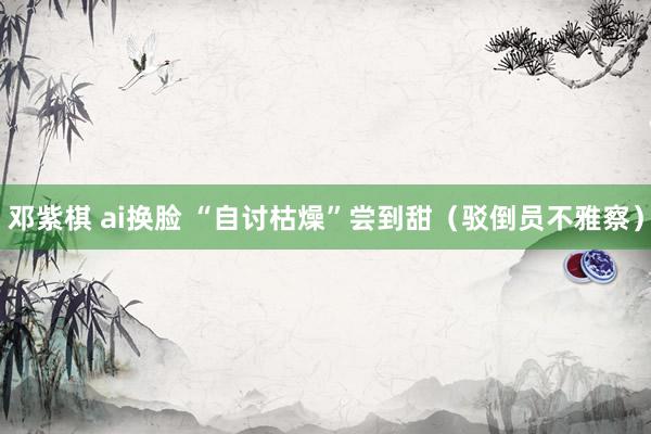 邓紫棋 ai换脸 “自讨枯燥”尝到甜（驳倒员不雅察）