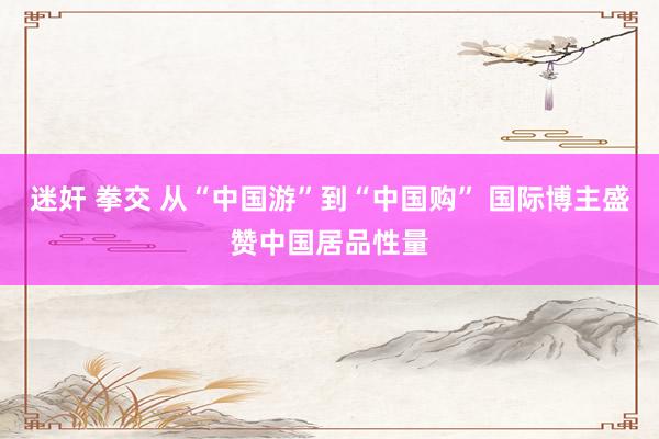迷奸 拳交 从“中国游”到“中国购” 国际博主盛赞中国居品性量