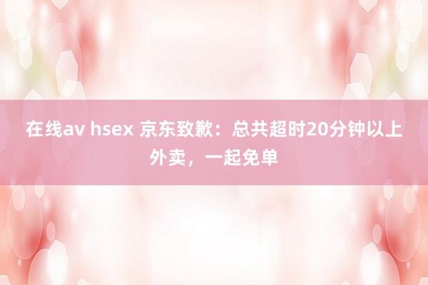 在线av hsex 京东致歉：总共超时20分钟以上外卖，一起免单