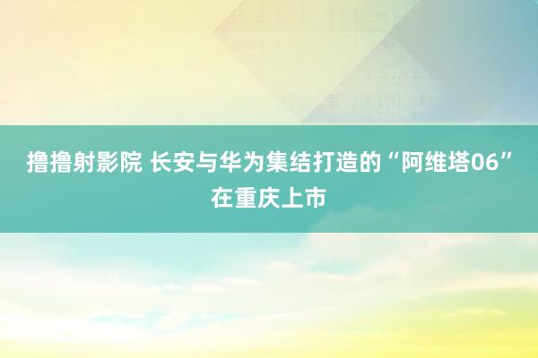 撸撸射影院 长安与华为集结打造的“阿维塔06”在重庆上市