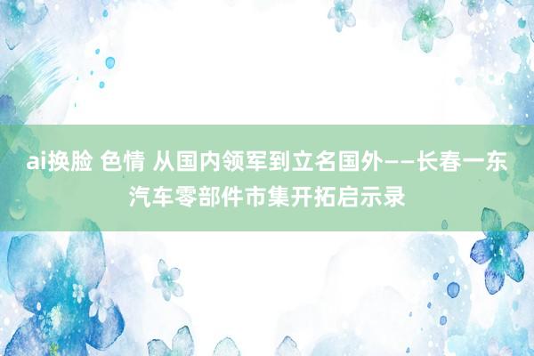 ai换脸 色情 从国内领军到立名国外——长春一东汽车零部件市集开拓启示录