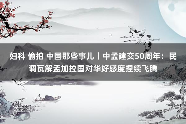 妇科 偷拍 中国那些事儿丨中孟建交50周年：民调瓦解孟加拉国对华好感度捏续飞腾