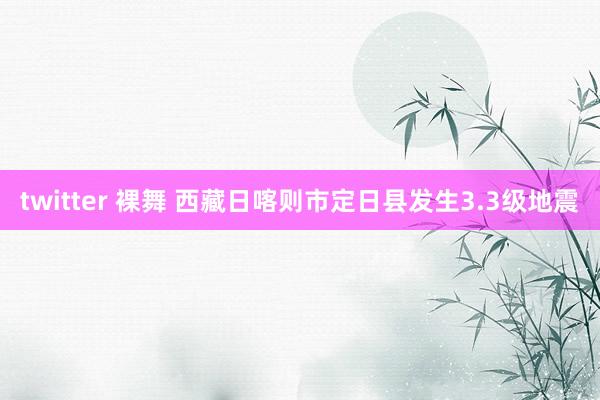 twitter 裸舞 西藏日喀则市定日县发生3.3级地震