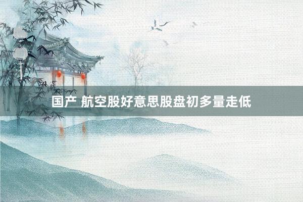 国产 航空股好意思股盘初多量走低