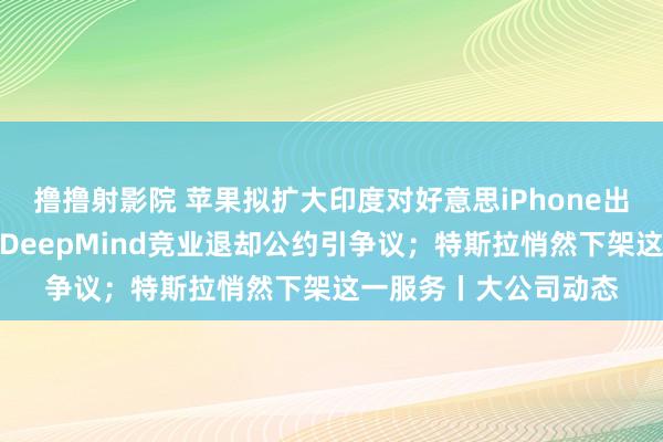 撸撸射影院 苹果拟扩大印度对好意思iPhone出口以对消关税成本；DeepMind竞业退却公约引争议；特斯拉悄然下架这一服务丨大公司动态