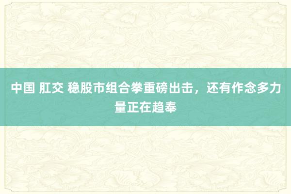中国 肛交 稳股市组合拳重磅出击，还有作念多力量正在趋奉