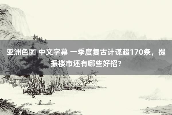 亚洲色图 中文字幕 一季度复古计谋超170条，提振楼市还有哪些好招？