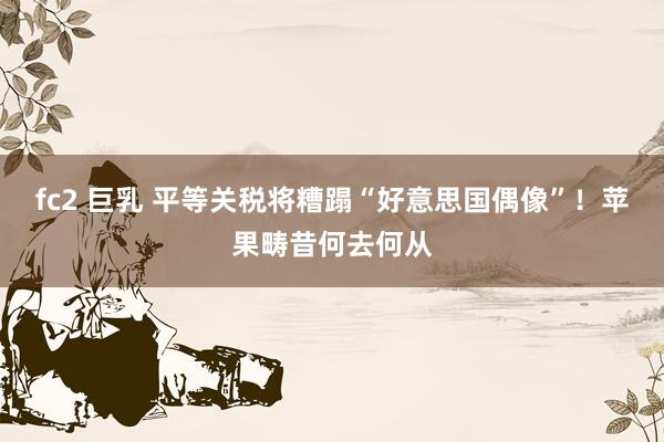 fc2 巨乳 平等关税将糟蹋“好意思国偶像”！苹果畴昔何去何从