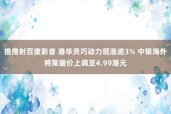 撸撸射百度影音 港华灵巧动力现涨逾3% 中银海外将策画价上调至4.99港元