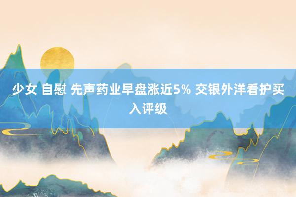 少女 自慰 先声药业早盘涨近5% 交银外洋看护买入评级