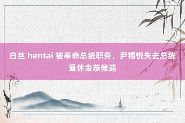 白丝 hentai 被奉命总统职务，尹锡悦失去总统退休金恭候遇