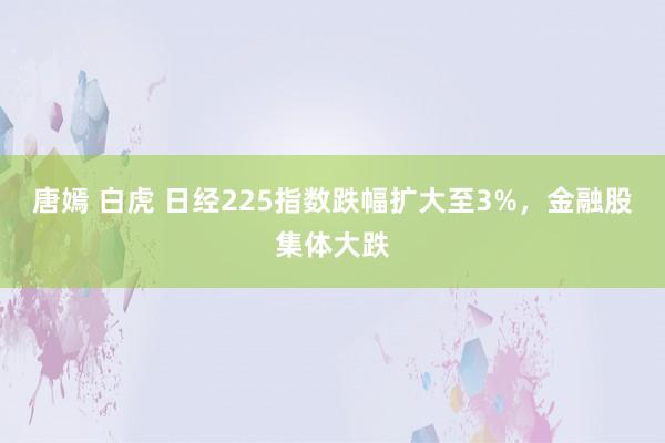 唐嫣 白虎 日经225指数跌幅扩大至3%，金融股集体大跌