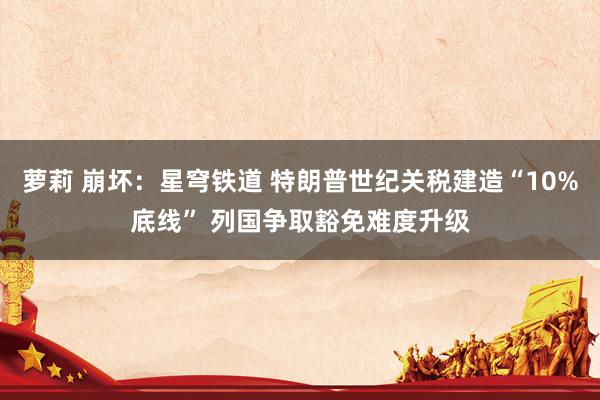 萝莉 崩坏：星穹铁道 特朗普世纪关税建造“10%底线” 列国争取豁免难度升级