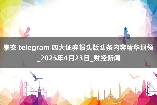 拳交 telegram 四大证券报头版头条内容精华纲领_2025年4月23日_财经新闻