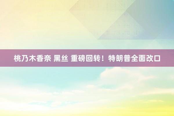 桃乃木香奈 黑丝 重磅回转！特朗普全面改口