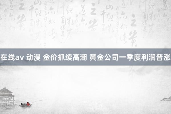 在线av 动漫 金价抓续高潮 黄金公司一季度利润普涨