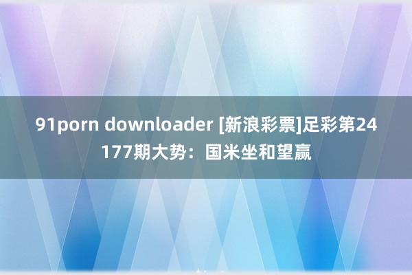 91porn downloader [新浪彩票]足彩第24177期大势：国米坐和望赢