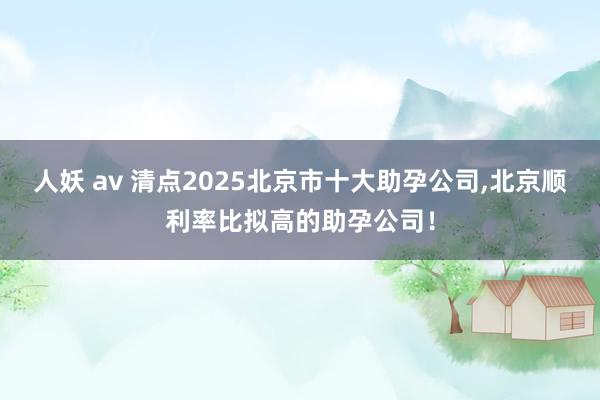 人妖 av 清点2025北京市十大助孕公司，北京顺利率比拟高的助孕公司！