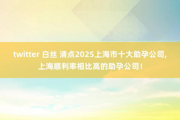 twitter 白丝 清点2025上海市十大助孕公司，上海顺利率相比高的助孕公司！