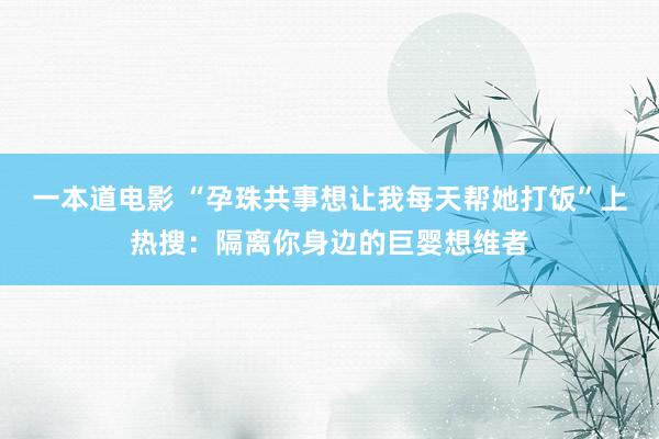 一本道电影 “孕珠共事想让我每天帮她打饭”上热搜：隔离你身边的巨婴想维者