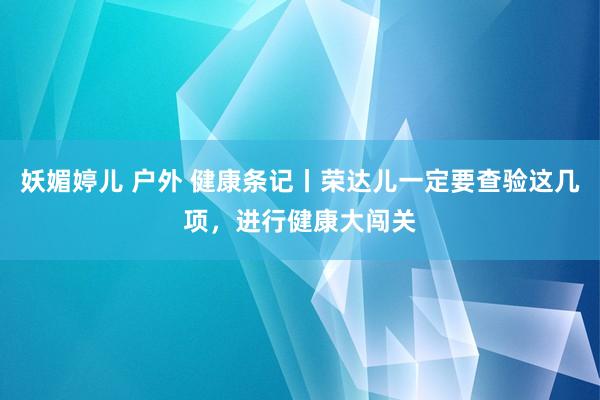 妖媚婷儿 户外 健康条记丨荣达儿一定要查验这几项，进行健康大闯关