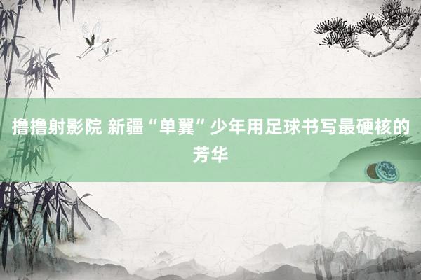撸撸射影院 新疆“单翼”少年用足球书写最硬核的芳华