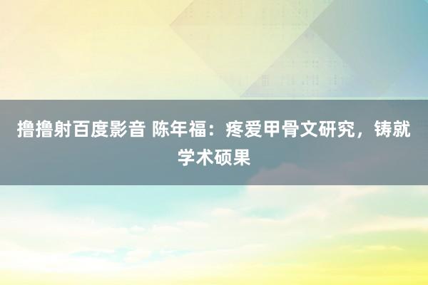 撸撸射百度影音 陈年福：疼爱甲骨文研究，铸就学术硕果