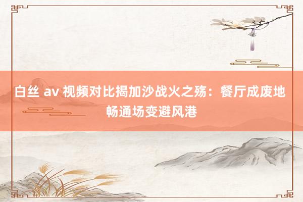 白丝 av 视频对比揭加沙战火之殇：餐厅成废地 畅通场变避风港