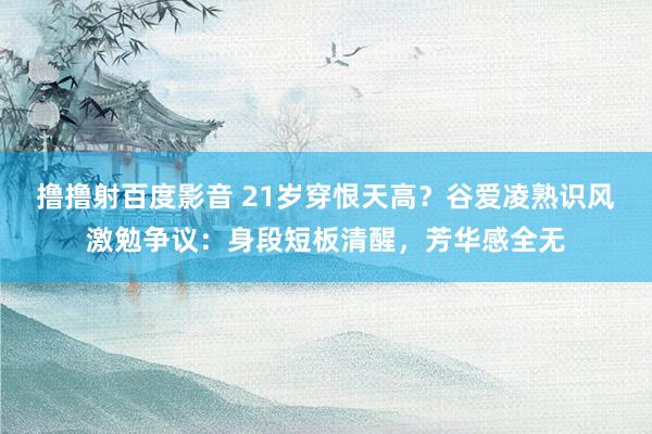 撸撸射百度影音 21岁穿恨天高？谷爱凌熟识风激勉争议：身段短板清醒，芳华感全无