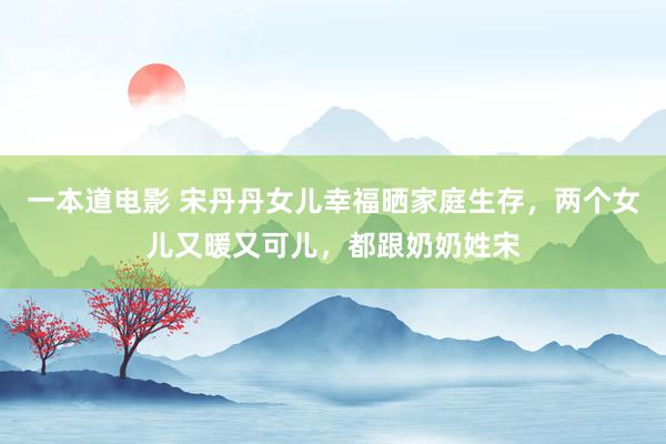 一本道电影 宋丹丹女儿幸福晒家庭生存，两个女儿又暖又可儿，都跟奶奶姓宋