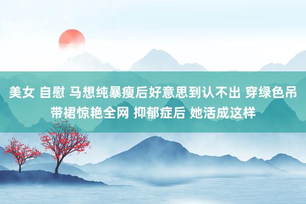 美女 自慰 马想纯暴瘦后好意思到认不出 穿绿色吊带裙惊艳全网 抑郁症后 她活成这样