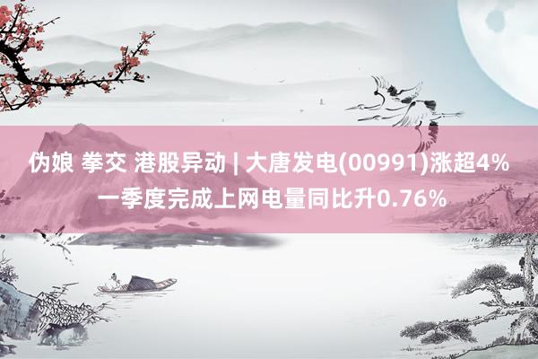 伪娘 拳交 港股异动 | 大唐发电(00991)涨超4% 一季度完成上网电量同比升0.76%