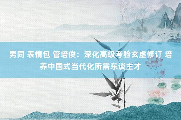 男同 表情包 管培俊：深化高级考验玄虚修订 培养中国式当代化所需东谈主才