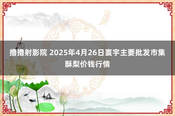撸撸射影院 2025年4月26日寰宇主要批发市集酥梨价钱行情