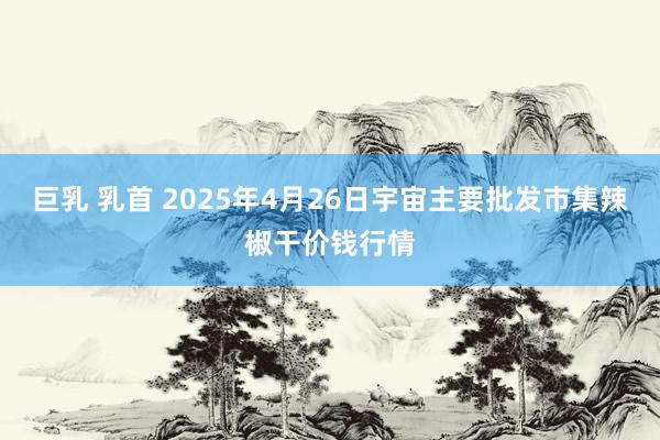 巨乳 乳首 2025年4月26日宇宙主要批发市集辣椒干价钱行情