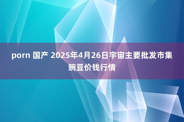 porn 国产 2025年4月26日宇宙主要批发市集豌豆价钱行情