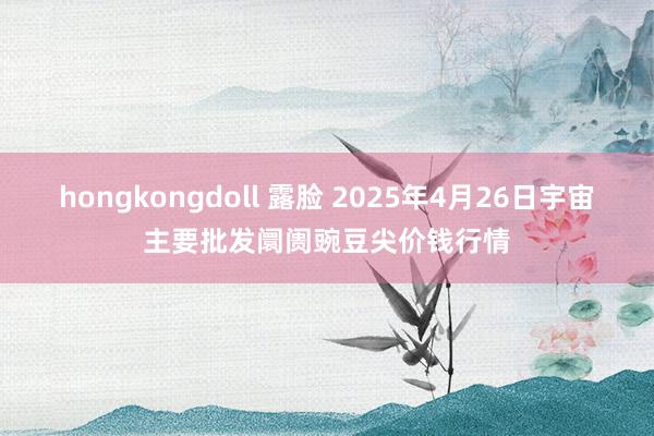 hongkongdoll 露脸 2025年4月26日宇宙主要批发阛阓豌豆尖价钱行情